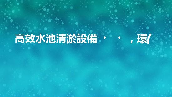 高效水池清淤設備，環(huán)保清潔新選擇！